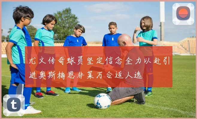 尤文传奇球员坚定信念全力以赴引进奥斯梅恩非莱万合适人选