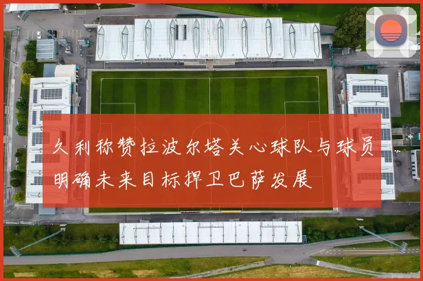 久利称赞拉波尔塔关心球队与球员明确未来目标捍卫巴萨发展