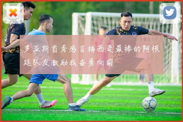 罗亚斯首秀感言梅西是最棒的阿根廷队友激励我奋勇向前