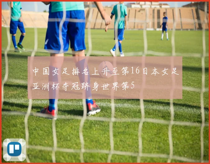 中国女足排名上升至第16日本女足亚洲杯夺冠跻身世界第5