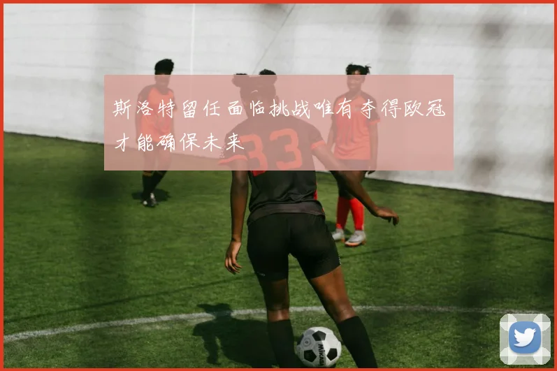 斯洛特留任面临挑战唯有夺得欧冠才能确保未来