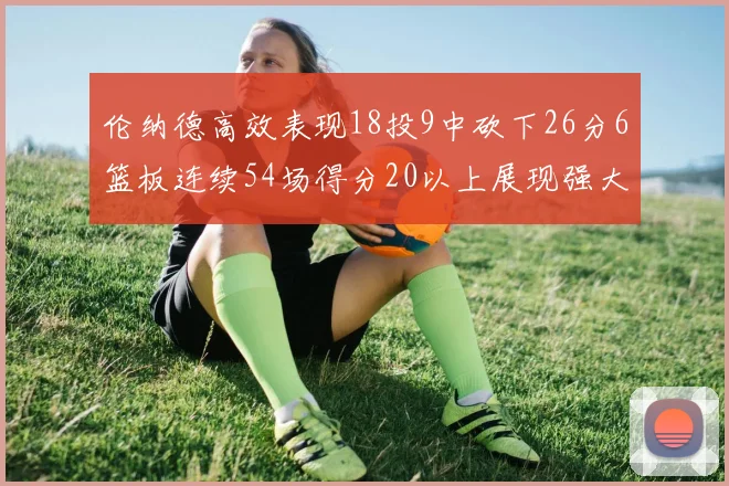 伦纳德高效表现18投9中砍下26分6篮板连续54场得分20以上展现强大实力