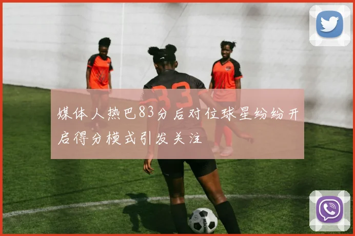 媒体人热巴83分后对位球星纷纷开启得分模式引发关注
