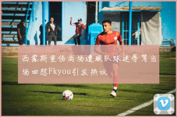 西蒙斯重伤离场遭狼队球迷辱骂当场回怼Fkyou引发热议