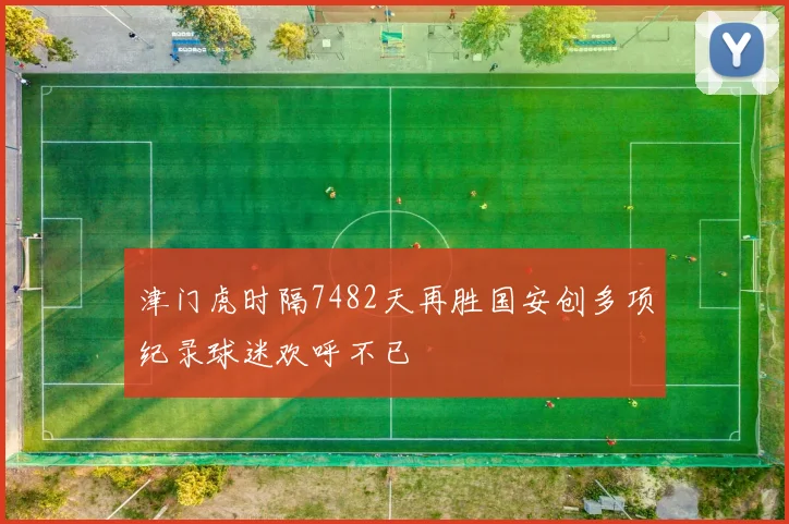 津门虎时隔7482天再胜国安创多项纪录球迷欢呼不已