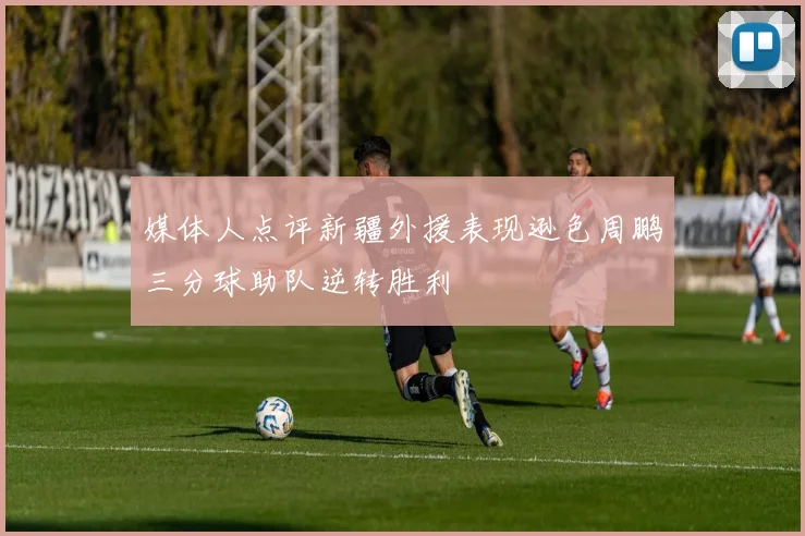 媒体人点评新疆外援表现逊色周鹏三分球助队逆转胜利