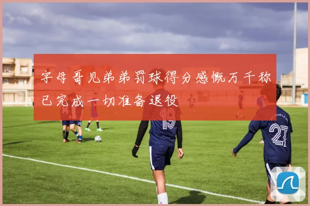 字母哥见弟弟罚球得分感慨万千称已完成一切准备退役