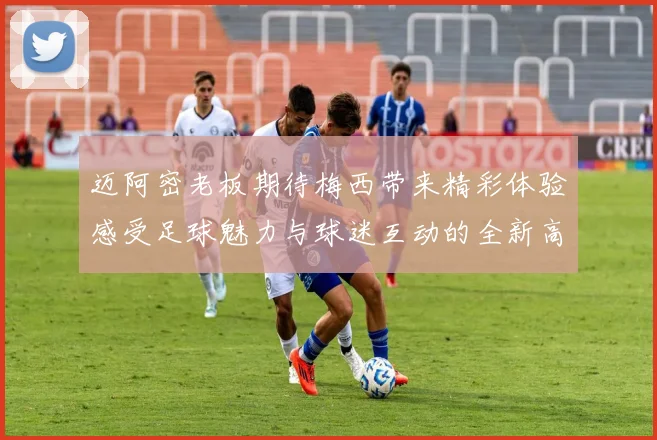 迈阿密老板期待梅西带来精彩体验感受足球魅力与球迷互动的全新高度