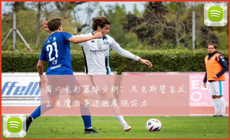 周六竞彩篮球分析：尼克斯誓言反击老鹰力争连胜展现实力