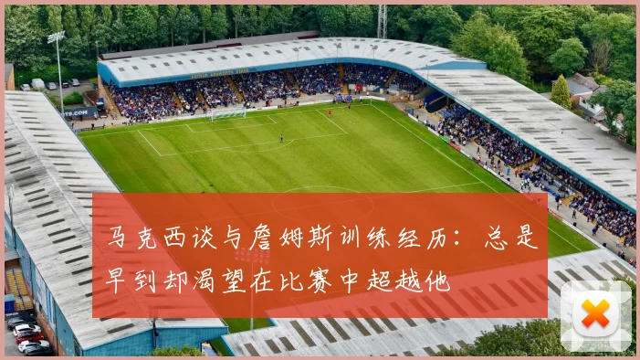 马克西谈与詹姆斯训练经历：总是早到却渴望在比赛中超越他