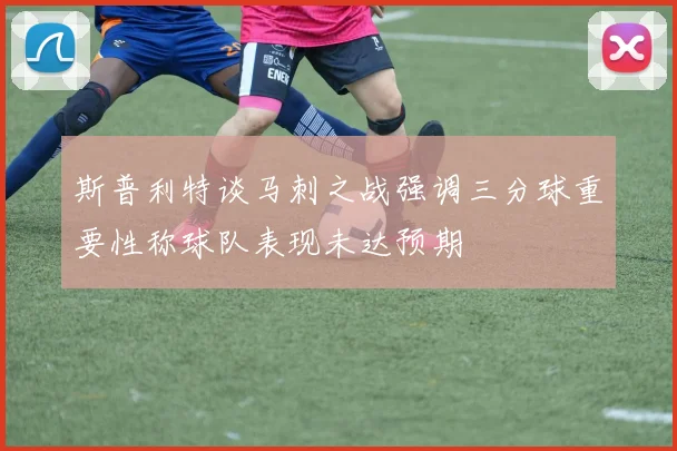 斯普利特谈马刺之战强调三分球重要性称球队表现未达预期