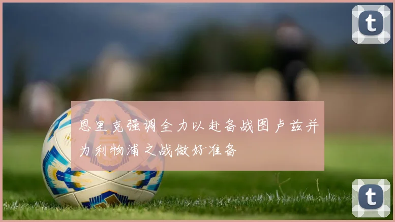 恩里克强调全力以赴备战图卢兹并为利物浦之战做好准备