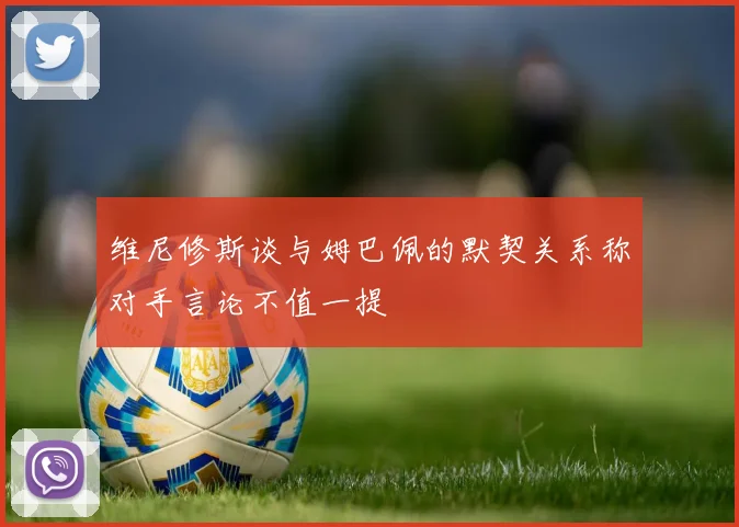 维尼修斯谈与姆巴佩的默契关系称对手言论不值一提