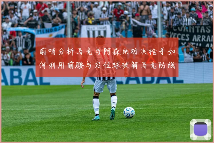 前哨分析马竞与阿森纳对决枪手如何利用前腰与定位球破解马竞防线短板