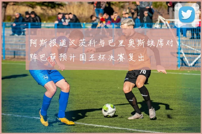 阿斯报道汉茨科与巴里奥斯缺席对阵巴萨预计国王杯决赛复出