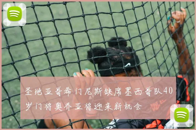 圣地亚哥希门尼斯缺席墨西哥队40岁门将奥乔亚将迎来新机会