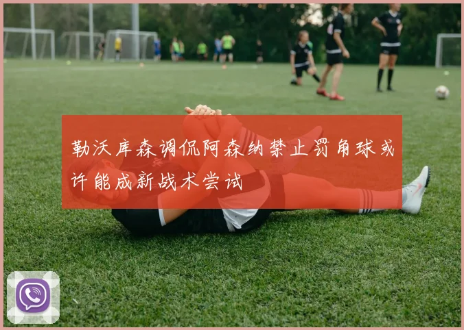 勒沃库森调侃阿森纳禁止罚角球或许能成新战术尝试
