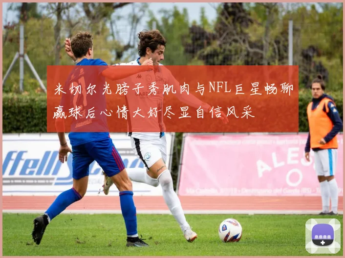 米切尔光膀子秀肌肉与NFL巨星畅聊赢球后心情大好尽显自信风采