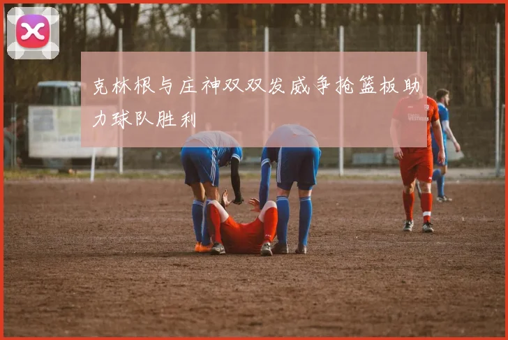 克林根与庄神双双发威争抢篮板助力球队胜利