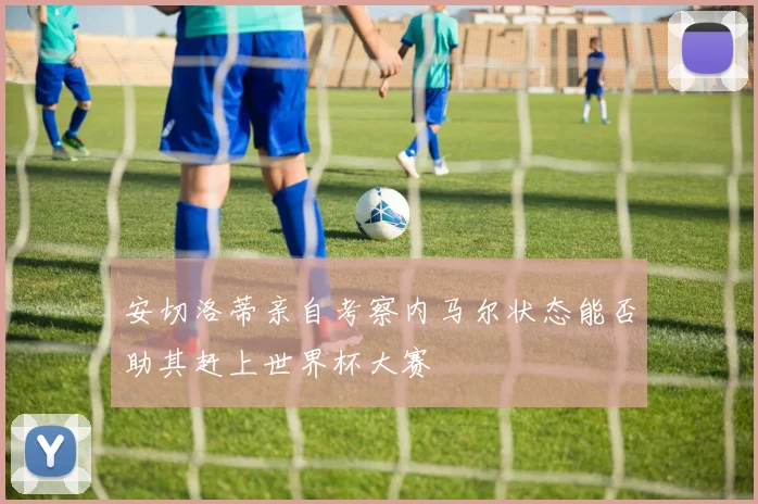 安切洛蒂亲自考察内马尔状态能否助其赶上世界杯大赛