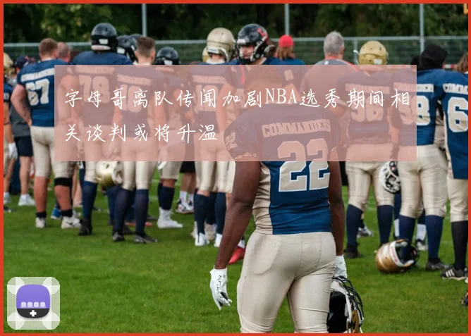 字母哥离队传闻加剧NBA选秀期间相关谈判或将升温