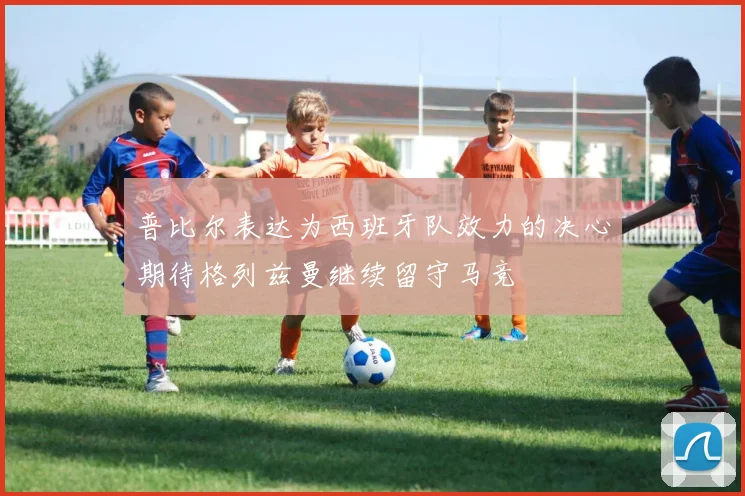 普比尔表达为西班牙队效力的决心期待格列兹曼继续留守马竞