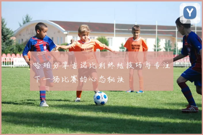 哈珀分享吉诺比利终结技巧与专注下一场比赛的心态秘诀