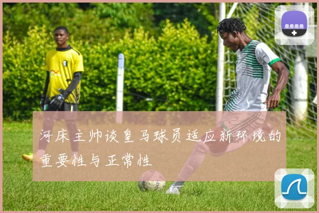 河床主帅谈皇马球员适应新环境的重要性与正常性